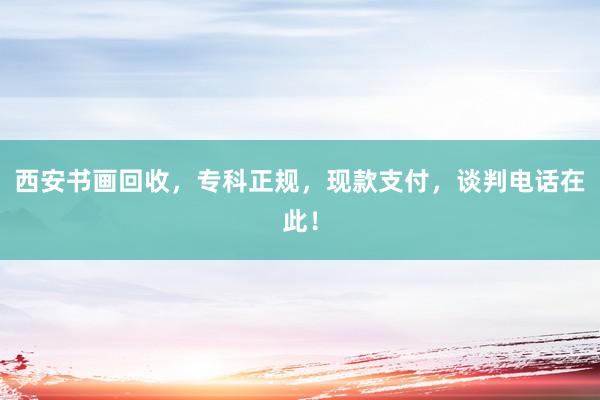 西安书画回收,专科正规,现款支付,谈判电话在此!